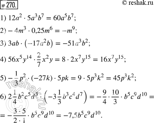  270.  :1) 12a2*5a3b7; 2) -4m3*0,25m6; 3) 3ab*(-17a2b); 4) 56x5y14*2/7*x2y;5) -1/3*p2*(-27k)*5pk; 6) 2*1/4*b2c5d3*(-3*1/3*b3c4d7)....