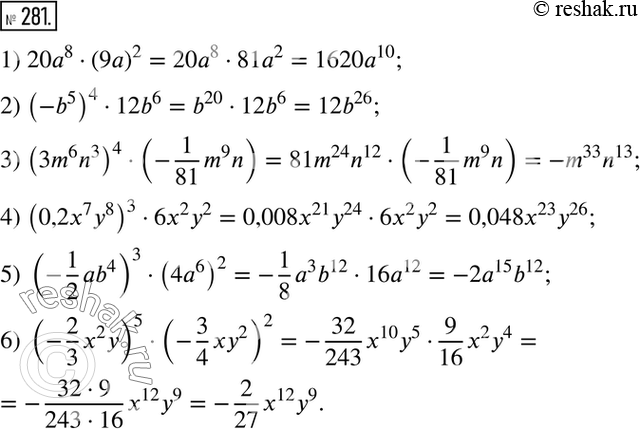  281.  :1) 20a8*(9a)2; 2) (-b5)4*12b6; 3) (3,6n3)4*(-1/81*m9n); 4) 0,2x7y8)3*6x2y2; 5) (-1/2*ab4)3*(4a6)2; 6) (-2/3*a2y)5*(-3/4*xy2)2....